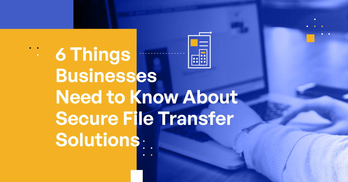 6 Things Businesses Need To Know About Secure File Transfer Solutions