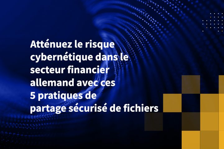 Atténuez le risque cybernétique dans le secteur financier allemand avec ces 5 pratiques de partage sécurisé de fichiers