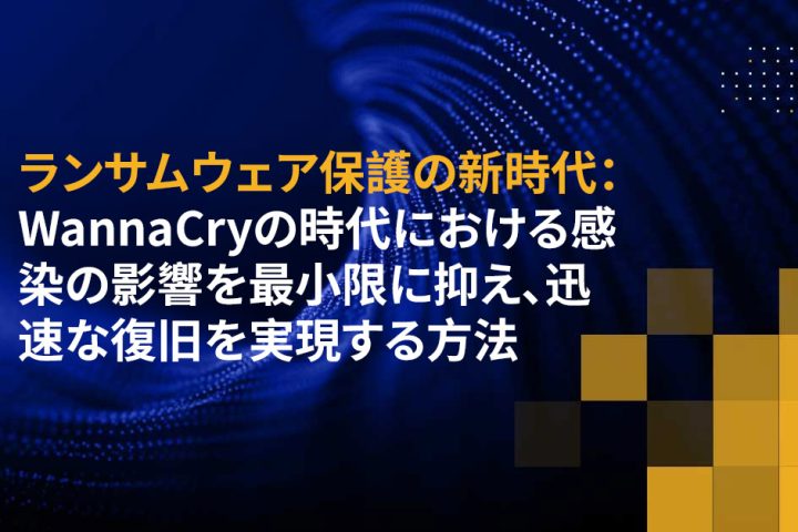 ランサムウェア保護の新時代：WannaCryの時代における感染の影響を最小限に抑え、迅速な復旧を実現する方法