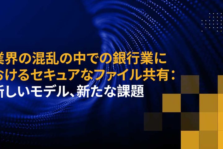 業界の混乱の中での銀行業におけるセキュアなファイル共有：新しいモデル、新たな課題