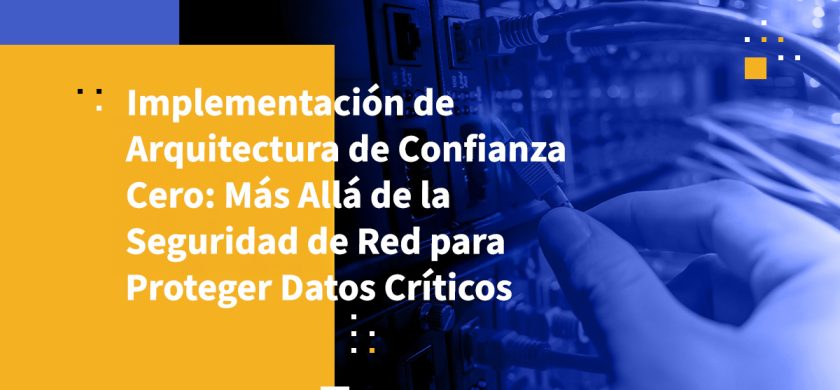 Implementación de Arquitectura de Confianza Cero: Más Allá de la Seguridad de Red para Proteger Datos Críticos